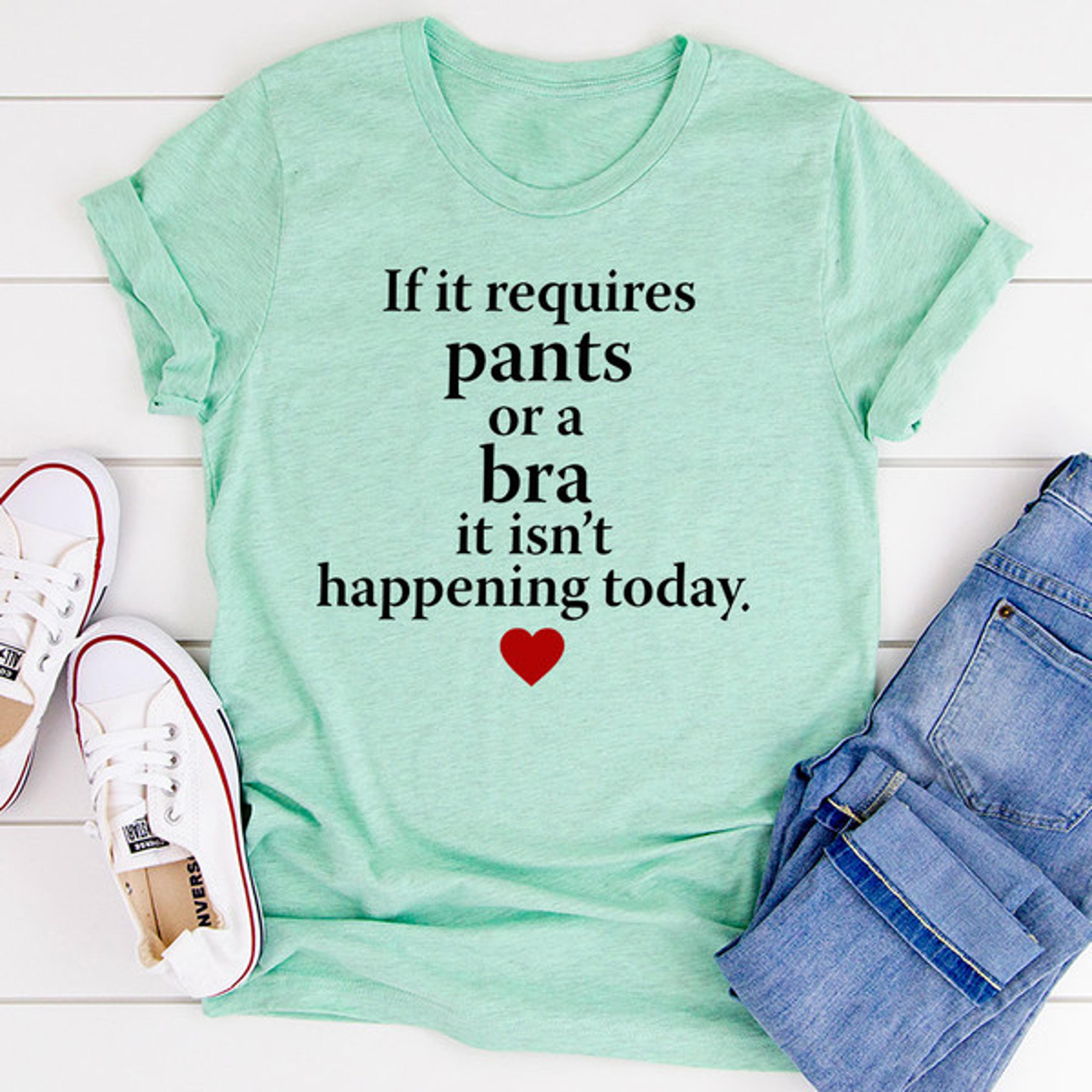 if it requires pants or a bra it's not happening today t-shirt
