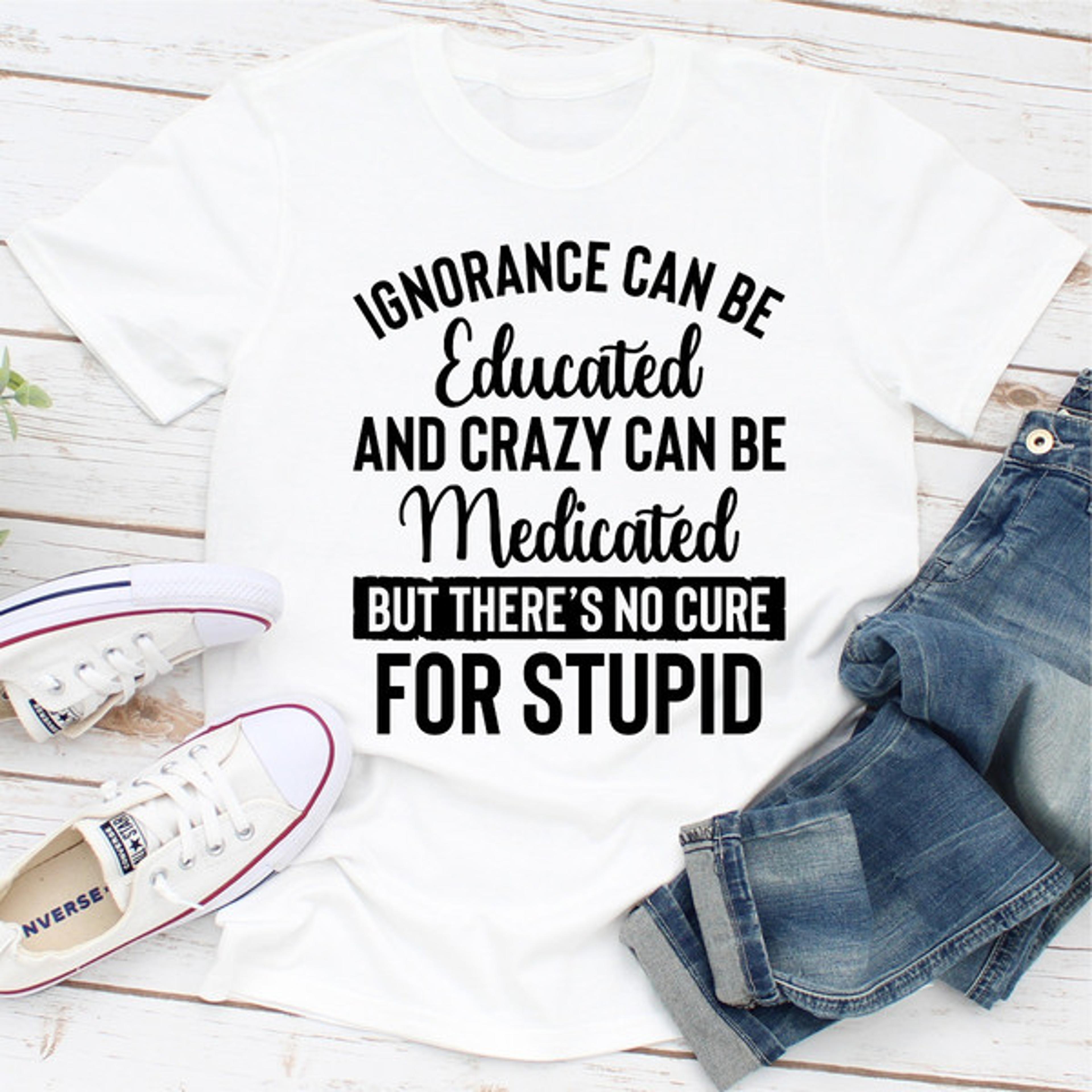 Ignorance Can Be Educated Crazy Can Be Medicated But There's No Cure For Stupid (5).jpg